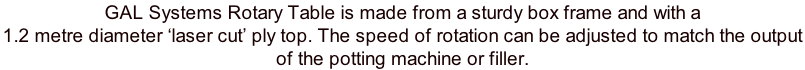 GAL Systems Rotary Table is made from a sturdy box frame and with a  1.2 metre diameter ‘laser cut’ ply top. The speed of rotation can be adjusted to match the output  of the potting machine or filler.