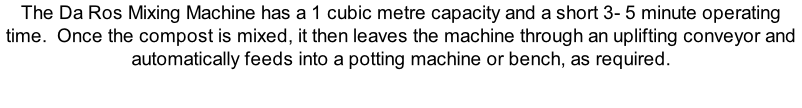 The Da Ros Mixing Machine has a 1 cubic metre capacity and a short 3- 5 minute operating time.  Once the compost is mixed, it then leaves the machine through an uplifting conveyor and automatically feeds into a potting machine or bench, as required.